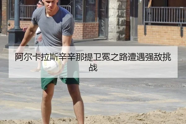 阿尔卡拉斯辛辛那提卫冕之路遭遇强敌挑战