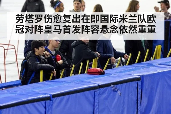 劳塔罗伤愈复出在即国际米兰队欧冠对阵皇马首发阵容悬念依然重重
