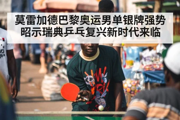 莫雷加德巴黎奥运男单银牌强势昭示瑞典乒乓复兴新时代来临