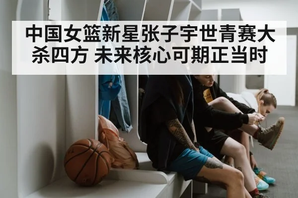 中国女篮新星张子宇世青赛大杀四方 未来核心可期正当时