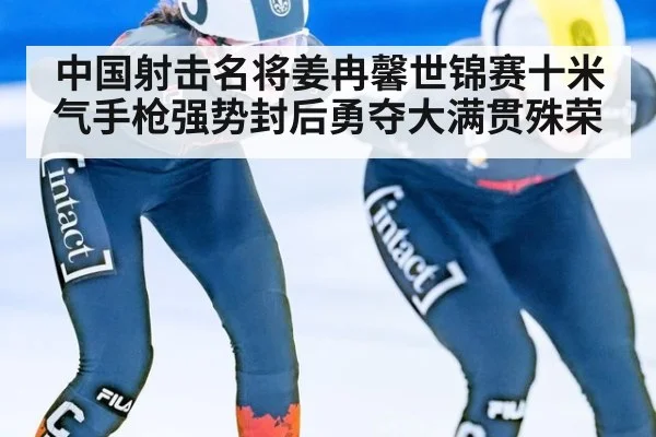 中国射击名将姜冉馨世锦赛十米气手枪强势封后勇夺大满贯殊荣